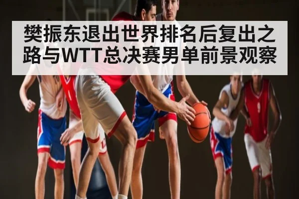 樊振东退出世界排名后复出之路与WTT总决赛男单前景观察