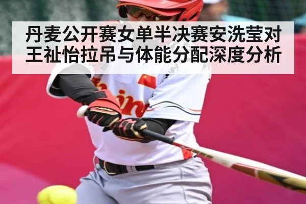 丹麦公开赛女单半决赛安洗莹对王祉怡拉吊与体能分配深度分析